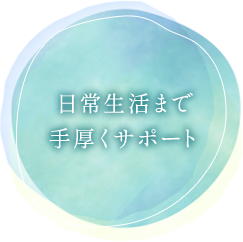 日常生活まで手厚くサポート